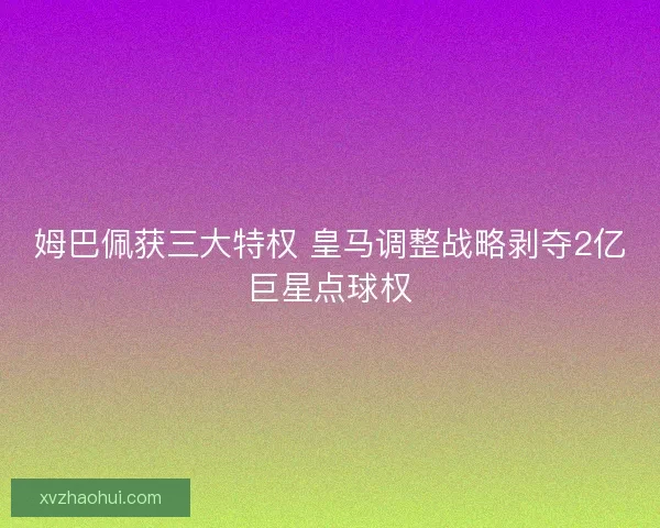 姆巴佩获三大特权 皇马调整战略剥夺2亿巨星点球权