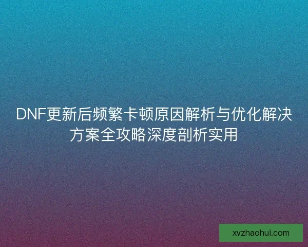 DNF更新后频繁卡顿原因解析与优化解决方案全攻略深度剖析实用
