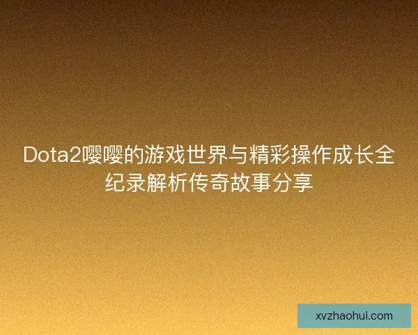 Dota2嘤嘤的游戏世界与精彩操作成长全纪录解析传奇故事分享