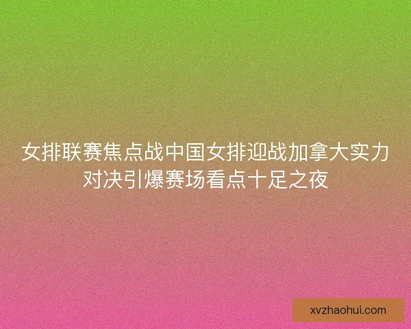 女排联赛焦点战中国女排迎战加拿大实力对决引爆赛场看点十足之夜