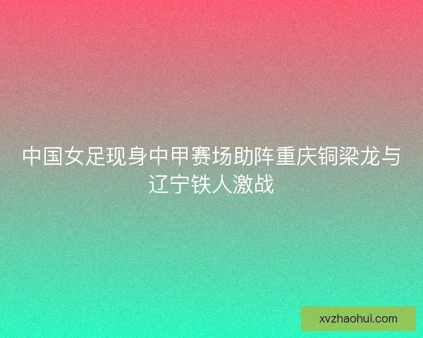 中国女足现身中甲赛场助阵重庆铜梁龙与辽宁铁人激战