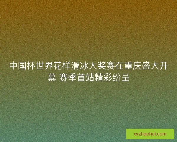 中国杯世界花样滑冰大奖赛在重庆盛大开幕 赛季首站精彩纷呈