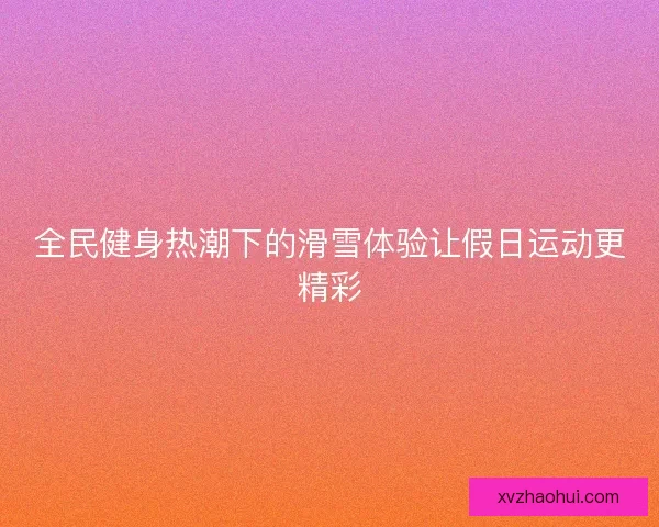 全民健身热潮下的滑雪体验让假日运动更精彩